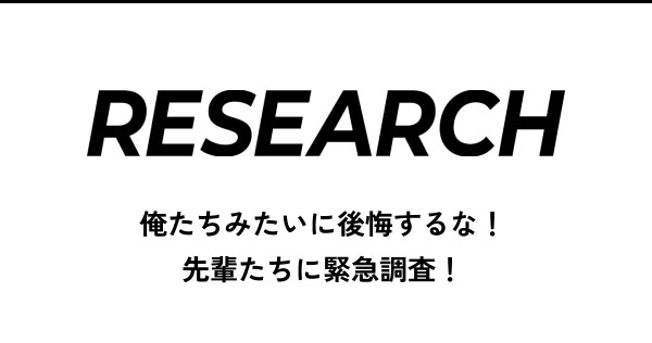 RESEARCH 俺たちみたいに後悔するな！ 先輩たちに緊急調査！