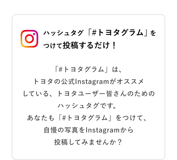 ハッシュタグ「＃トヨタグラム」をつけて投稿するだけ！  「＃トヨタグラム」は、トヨタの公式Instagramがオススメしている、トヨタユーザー皆さんのためのハッシュタグです。あなたも「＃トヨタグラム」をつけて、自慢の写真をInstagramから投稿してみませんか？