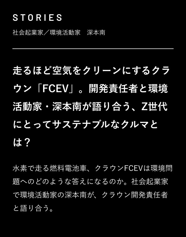 STORIES 社会起業家／環境活動家　深本南  走るほど空気をクリーンにするクラウン「FCEV」。開発責任者と環境活動家・深本南が語り合う、Z世代にとってサステナブルなクルマとは？  水素で走る燃料電池車、クラウンFCEVは環境問題へのどのような答えになるのか。社会起業家で環境活動家の深本南が、クラウン開発責任者と語り合う。