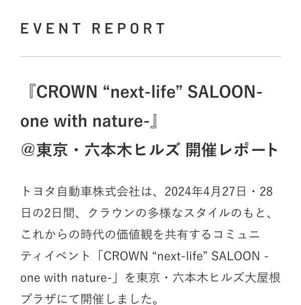 EVENT REPORT 『CROWN “next-life” SALOON-one with nature-』 ＠東京・六本木ヒルズ 開催レポート  トヨタ自動車株式会社は、2024年4月27日・28日の2日間、クラウンの多様なスタイルのもと、これからの時代の価値観を共有するコミュニティイベント「CROWN “next-life” SALOON -one with nature-」を東京・六本木ヒルズ大屋根プラザにて開催しました。