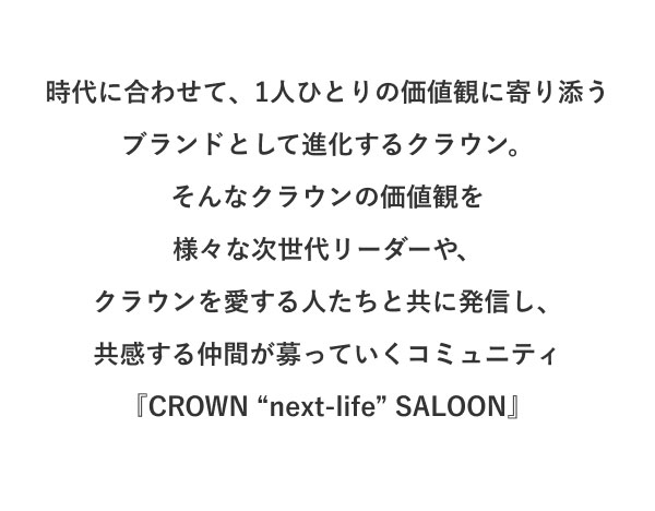 時代に合わせて、1人ひとりの価値観に寄り添う ブランドとして進化するクラウン。 そんなクラウンの価値観を様々な次世代リーダーや、クラウンを愛する人たちと共に発信し、共感する仲間が募っていくコミュニティ『CROWN “next-life” SALOON』
