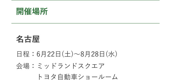 開催場所  名古屋 日程：6月22日(土)～8月28日(水) 会場：ミッドランドスクエア 　　　トヨタ自動車ショールーム