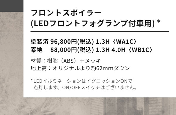 フロントスポイラー (LEDフロントフォグランプ付車用)*  塗装済 96,800円(税込) 1.3H〈WA1C〉 素地 　88,000円(税込) 1.3H 4.0H〈WB1C〉  材質：樹脂（ABS）＋メッキ 地上高：オリジナルより約62ｍｍダウン  *LEDイルミネーションはイグニッションONで 点灯します。ON/OFFスイッチはございません。