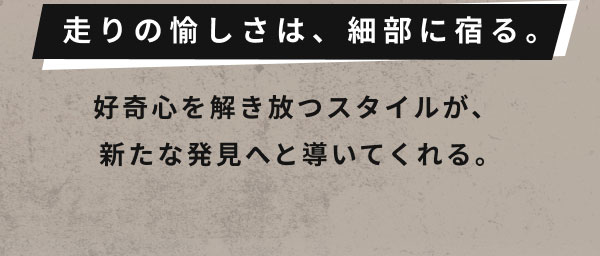 走りの愉しさは、細部に宿る。  好奇心を解き放つスタイルが、 新たな発見へと導いてくれる。