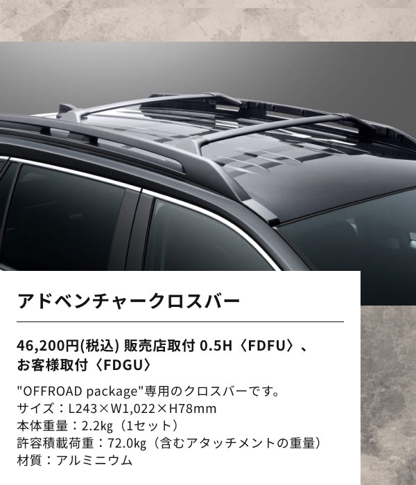 アドベンチャークロスバー  46,200円(税込) 販売店取付 0.5H〈FDFU〉、 お客様取付〈FDGU〉  "OFFROAD package"専用のクロスバーです。 サイズ：L243×W1,022×H78mm 本体重量：2.2㎏（1セット） 許容積載荷重：72.0㎏（含むアタッチメントの重量） 材質：アルミニウム