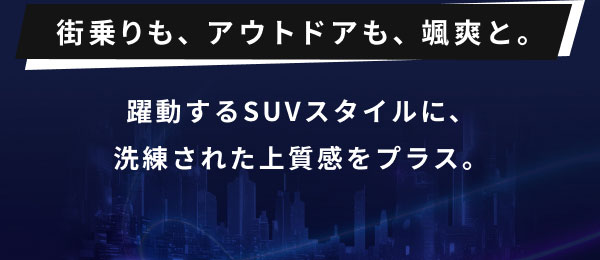 街乗りも、アウトドアも、颯爽と。  躍動するSUVスタイルに、 洗練された上質感をプラス。