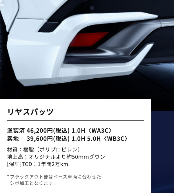 リヤスパッツ  塗装済 46,200円(税込) 1.0H〈WA3C〉 素地 　39,600円(税込) 1.0H 5.0H〈WB3C〉  材質：樹脂（ポリプロピレン） 地上高：オリジナルより約50ｍｍダウン [保証]TCD：1年間2万km  *ブラックアウト部はベース車両に合わせた シボ加工となります。