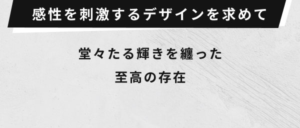 感性を刺激するデザインを求めて  堂々たる輝きを纏った 至高の存在