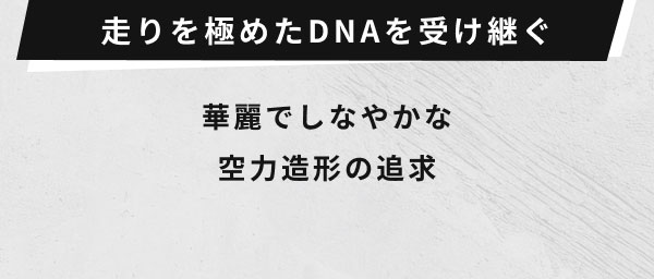 走りを極めたDNAを受け継ぐ  華麗でしなやかな 空力造形の追求