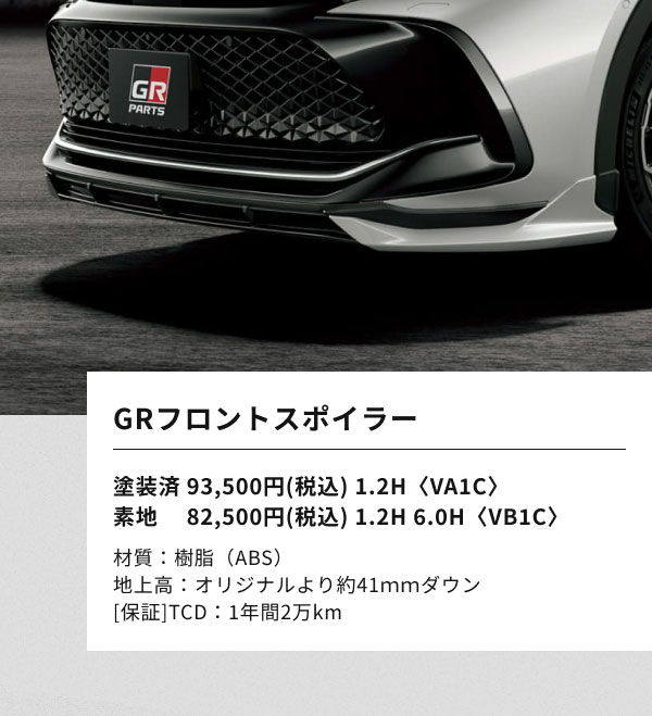 GRフロントスポイラー  塗装済 93,500円(税込) 1.2H〈VA1C〉 素地 　82,500円(税込) 1.2H 6.0H〈VB1C〉  材質：樹脂（ABS） 地上高：オリジナルより約41ｍｍダウン [保証]TCD：1年間2万km