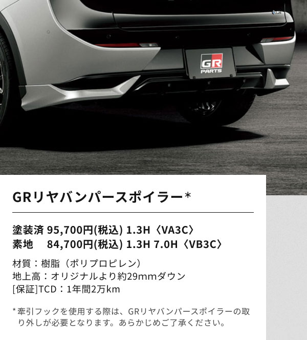 GRリヤバンパースポイラー＊  塗装済 95,700円(税込) 1.3H〈VA3C〉 素地 　84,700円(税込) 1.3H 7.0H〈VB3C〉  材質：樹脂（ポリプロピレン） 地上高：オリジナルより約29ｍｍダウン [保証]TCD：1年間2万km  *牽引フックを使用する際は、GRリヤバンパースポイラーの取り外しが必要となります。あらかじめご了承ください。