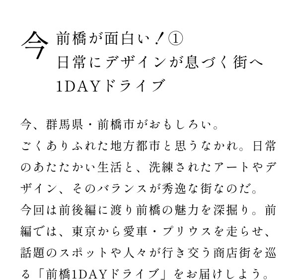 今前橋が面白い！1 日常にデザインが息づく街へ1DAYドライブ  今、群馬県・前橋市がおもしろい。 ごくありふれた地方都市と思うなかれ。日常のあたたかい生活と、洗練されたアートやデザイン、そのバランスが秀逸な街なのだ。 今回は前後編に渡り前橋の魅力を深掘り。前編では、東京から愛車・プリウスを走らせ、話題のスポットや人々が行き交う商店街を巡る「前橋1DAYドライブ」をお届けしよう。