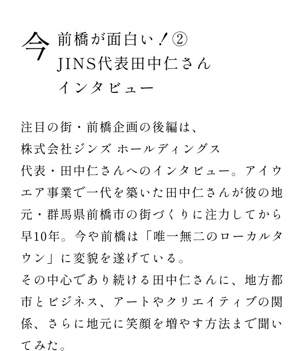 今前橋が面白い！2 JINS代表田中仁さんインタビュー  注目の街・前橋企画の後編は、株式会社ジンズ ホールディングス代表・田中仁さんへのインタビュー。アイウエア事業で一代を築いた田中仁さんが彼の地元・群馬県前橋市の街づくりに注力してから早10年。今や前橋は「唯一無二のローカルタウン」に変貌を遂げている。 その中心であり続ける田中仁さんに、地方都市とビジネス、アートやクリエイティブの関係、さらに地元に笑顔を増やす方法まで聞いてみた。