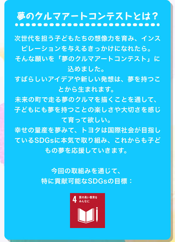 夢のクルマアートコンテストとは？  次世代を担う子どもたちの想像力を育み、インスピレーションを与えるきっかけになれたら。そんな願いを「夢のクルマアートコンテスト」に込めました。すばらしいアイデアや新しい発想は、夢を持つことから生まれます。未来の町で走る夢のクルマを描くことを通して、子どもにも夢を持つことの楽しさや大切さを感じて育って欲しい。幸せの量産を夢みて、トヨタは国際社会が目指しているSDGsに本気で取り組み、これからも子どもの夢を応援していきます。  今回の取組みを通じて、 特に貢献可能なSDGsの目標：4.質の高い教育をみんなに