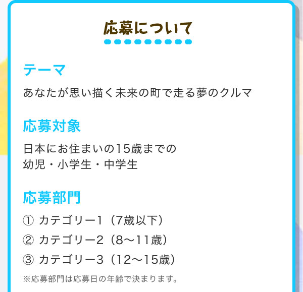 応募について  テーマ あなたが思い描く未来の町で走る夢のクルマ  応募対象 日本にお住まいの15歳までの幼児・小学生・中学生  応募部門 カテゴリー1（7歳以下） カテゴリー2（8～11歳） カテゴリー3（12～15歳） ※応募部門は応募日の年齢で決まります。