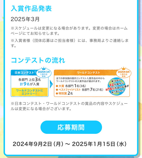 入賞作品発表 2025年3月 ※スケジュールは変更になる場合があります。変更の場合はホームページにてお知らせします。 ※入賞者様（団体応募はご担当者様）には、事務局よりご連絡します。  コンテストの流れ 日本コンテスト：各部門上位3名 計9名が入賞　ワールドコンテストにエントリー ワールドコンテスト：全ての参加国の国内コンテスト入賞作品の中からワールドコンテストの入賞作品が選ばれます。[大賞：各部門1名(3名)][ベストファイナリスト：各部門7名(21名)][特別賞：2名] ※日本コンテスト・ワールドコンテストの賞品の内容やスケジュールは変更になる場合がございます。  応募期間 2024年9月2日（月）～2025年1月15日（水）