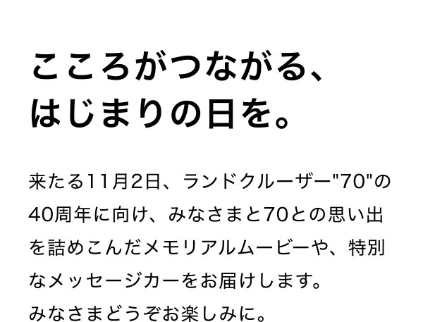 こころがつながる、はじまりの日を。  来たる11月2日、ランドクルーザー"70"の40周年に向け、みなさまと70との思い出を詰めこんだメモリアルムービーや、特別なメッセージカーをお届けします。 みなさまどうぞお楽しみに。