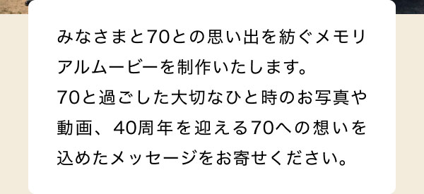 みなさまと70との思い出を紡ぐメモリアルムービーを制作いたします。 70と過ごした大切なひと時のお写真や動画、40周年を迎える70への想いを込めたメッセージをお寄せください。