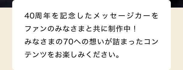 40周年を記念したメッセージカーをファンのみなさまと共に制作中！ みなさまの70への想いが詰まったコンテンツをお楽しみください。