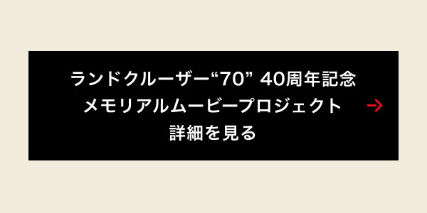 ランドクルーザー“70”40周年記念 メモリアルムービープロジェクト 詳細を見る