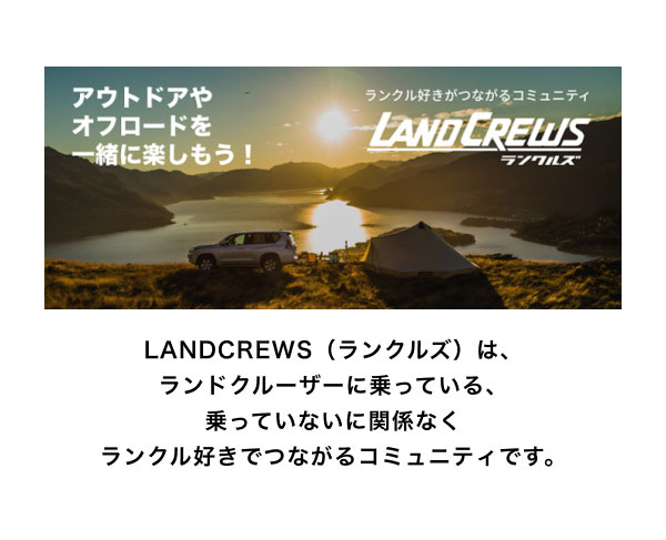 LANDCREWS  LANDCREWS（ランクルズ）は、ランドクルーザーに乗っている、乗っていないに関係なくランクル好きでつながるコミュニティです。 