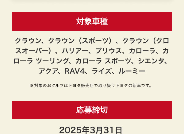 対象車種 クラウン、クラウン（スポーツ）、クラウン（クロスオーバー）、ハリアー、プリウス、カローラ、カローラ ツーリング、カローラ スポーツ、シエンタ、アクア、RAV4、ライズ、ルーミー ※対象のおクルマはトヨタ販売店で取り扱うトヨタの新車です。   応募締切 2025年3月31日