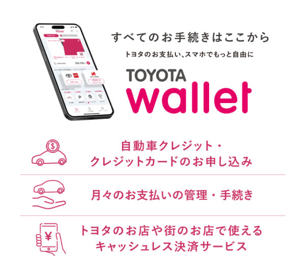 すべてのお手続きはここから トヨタのお支払い、スマホでもっと自由に TOYOTA Wallet  -自動車クレジット・クレジットカードのお申し込み -月々のお支払いの管理・手続き -トヨタのお店や街のお店で使えるキャッシュレス決済サービス