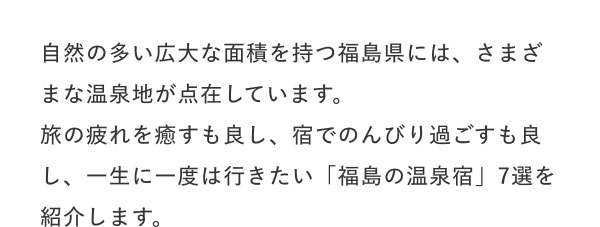 #一生に一度は行きたい 福島の温泉宿7選  自然の多い広大な面積を持つ福島県には、さまざまな温泉地が点在しています。 旅の疲れを癒すも良し、宿でのんびり過ごすも良し、一生に一度は行きたい「福島の温泉宿」7選を紹介します。