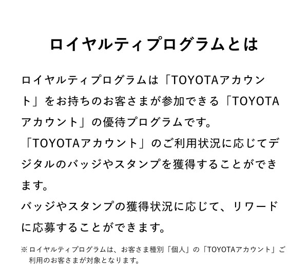 ロイヤルティプログラムとは  ロイヤルティプログラムは「TOYOTAアカウント」をお持ちのお客さまが参加できる「TOYOTAアカウント」の優待プログラムです。 「TOYOTAアカウント」のご利用状況に応じてデジタルのバッジやスタンプを獲得することができます。 バッジやスタンプの獲得状況に応じて、リワードに応募することができます。  ※ロイヤルティプログラムは、お客さま種別「個人」の「TOYOTAアカウント」ご利用のお客さまが対象となります。