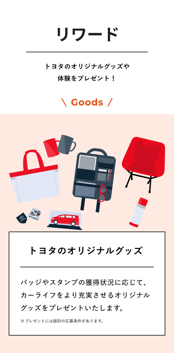 リワード  トヨタのオリジナルグッズや体験をプレゼント！  Goods トヨタのオリジナルグッズ  バッジやスタンプの獲得状況に応じて、 カーライフをより充実させるオリジナルグッズをプレゼントいたします。 ※プレゼントには個別の応募条件があります。