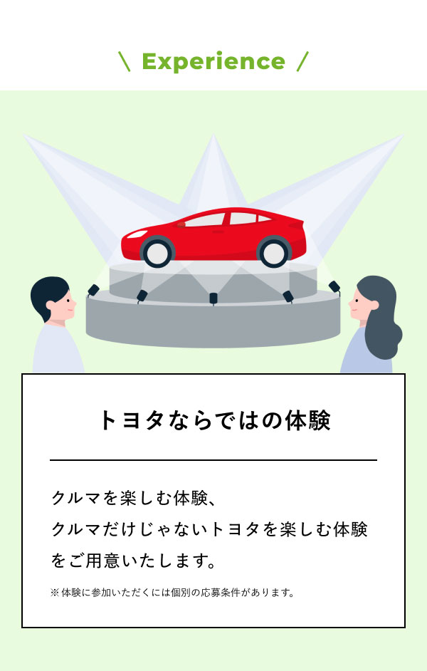 Experience トヨタならではの体験  クルマを楽しむ体験、 クルマだけじゃないトヨタを楽しむ体験をご用意いたします。 ※体験に参加いただくには個別の応募条件があります。