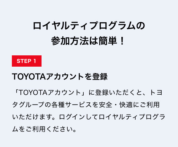 ロイヤルティプログラムの 参加方法は簡単！  STEP1　TOYOTAアカウントを登録 「TOYOTAアカウント」に登録いただくと、トヨタグループの各種サービスを安全・快適にご利用いただけます。ログインしてロイヤルティプログラムをご利用ください。