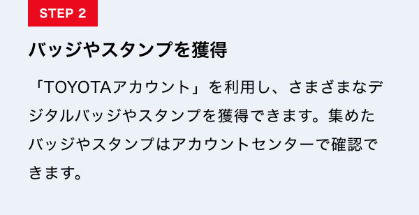 STEP2　バッジやスタンプを獲得 「TOYOTAアカウント」を利用し、さまざまなデジタルバッジやスタンプを獲得できます。集めたバッジやスタンプはアカウントセンターで確認できます。