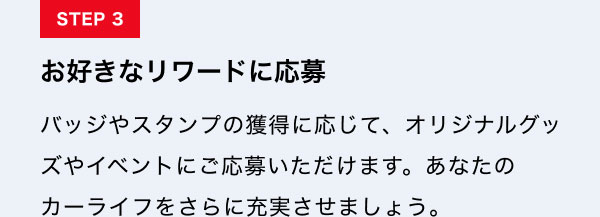 STEP3　お好きなリワードに応募 バッジやスタンプの獲得に応じて、オリジナルグッズやイベントにご応募いただけます。あなたのカーライフをさらに充実させましょう。
