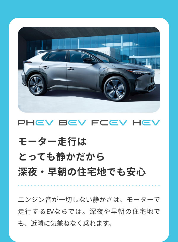 モーター走行は とっても静かだから 深夜・早朝の住宅地でも安心  エンジン音が一切しない静かさは、モーターで走行するEVならでは。深夜や早朝の住宅地でも、近隣に気兼ねなく乗れます。