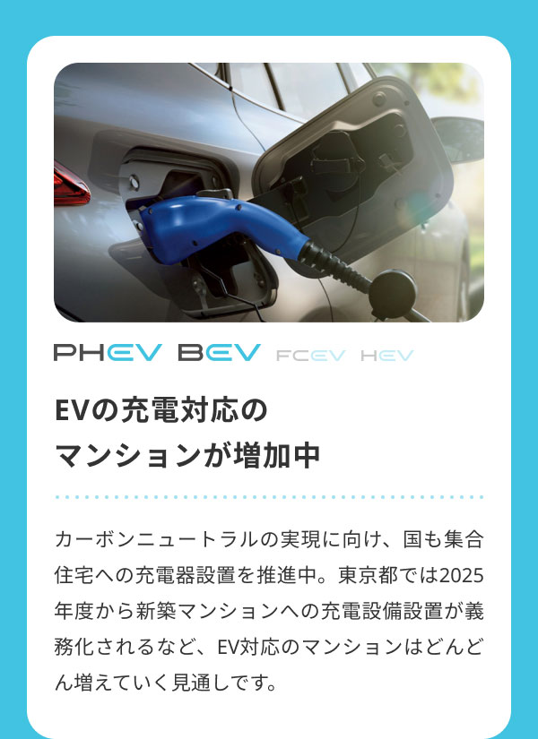 EVの充電対応の マンションが増加中  カーボンニュートラルの実現に向け、国も集合住宅への充電器設置を推進中。東京都では2025年度から新築マンションへの充電設備設置が義務化されるなど、EV対応のマンションはどんどん増えていく見通しです。
