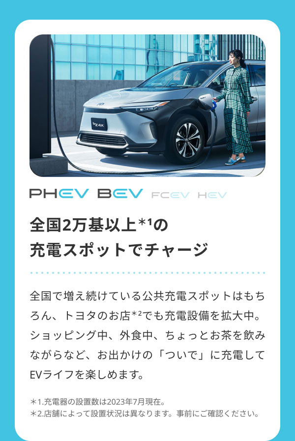 全国2万基以上＊1の 充電スポットでチャージ  全国で増え続けている公共充電スポットはもちろん、トヨタのお店＊2でも充電設備を拡大中。ショッピング中、外食中、ちょっとお茶を飲みながらなど、お出かけの「ついで」に充電してEVライフを楽しめます。  ＊1.充電器の設置数は2023年7月現在。 ＊2.店舗によって設置状況は異なります。事前にご確認ください。