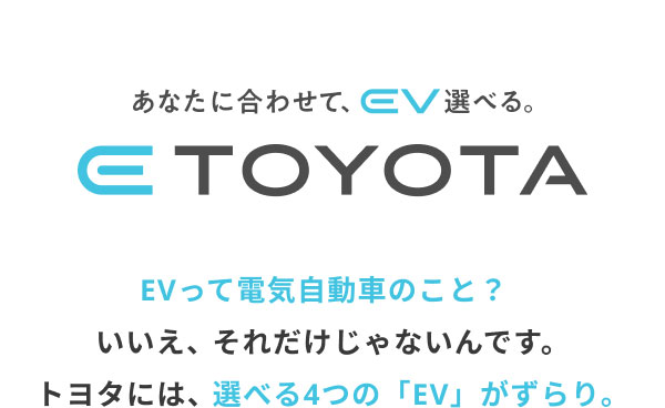 あなたに合わせて、EV選べる。 E-TOYOTA  EVって電気自動車のこと？  いいえ、それだけじゃないんです。 トヨタには、選べる4つの「EV」がずらり。