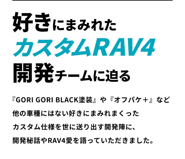 好きにまみれたカスタムRAV4開発チームに迫る  『GORI GORI BLACK塗装』や『オフパケ＋』など 他の車種にはない好きにまみれまくった
カスタム仕様を世に送り出す開発陣に、 開発秘話やRAV4愛を語っていただきました。