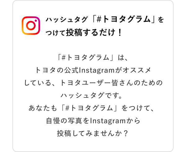 ハッシュタグ「＃トヨタグラム」をつけて投稿するだけ！  「＃トヨタグラム」は、トヨタの公式Instagramがオススメしている、トヨタユーザー皆さんのためのハッシュタグです。あなたも「＃トヨタグラム」をつけて、自慢の写真をInstagramから投稿してみませんか？