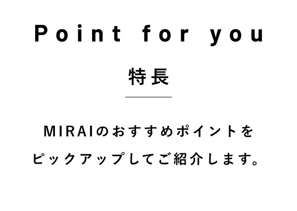 Point for you 特長  MIRAIのおすすめポイントを ピックアップしてご紹介します。