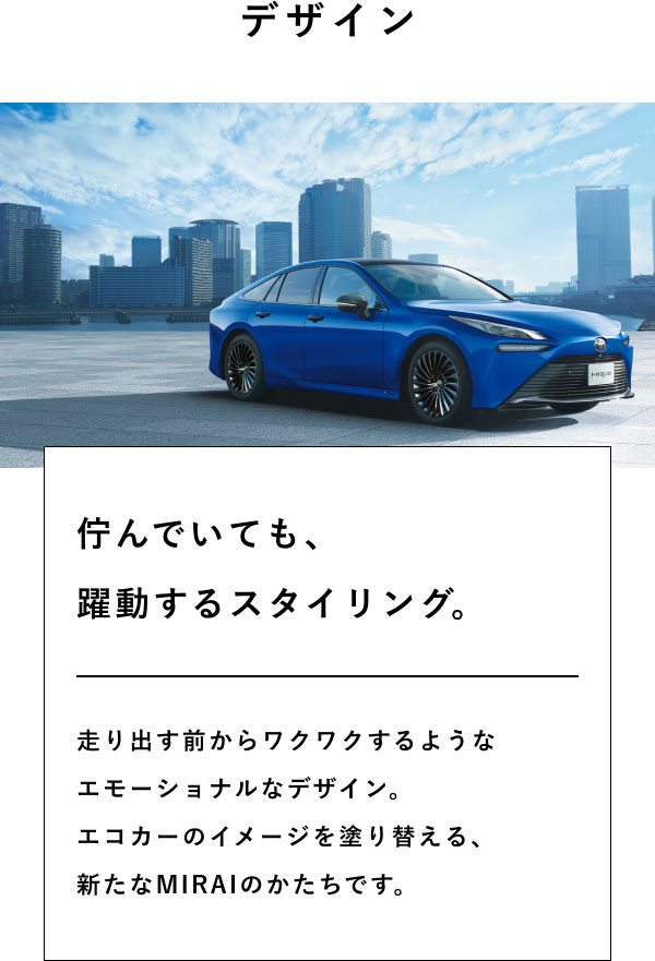 デザイン  佇んでいても、 躍動するスタイリング。  走り出す前からワクワクするような エモーショナルなデザイン。 エコカーのイメージを塗り替える、 新たなMIRAIのかたちです。