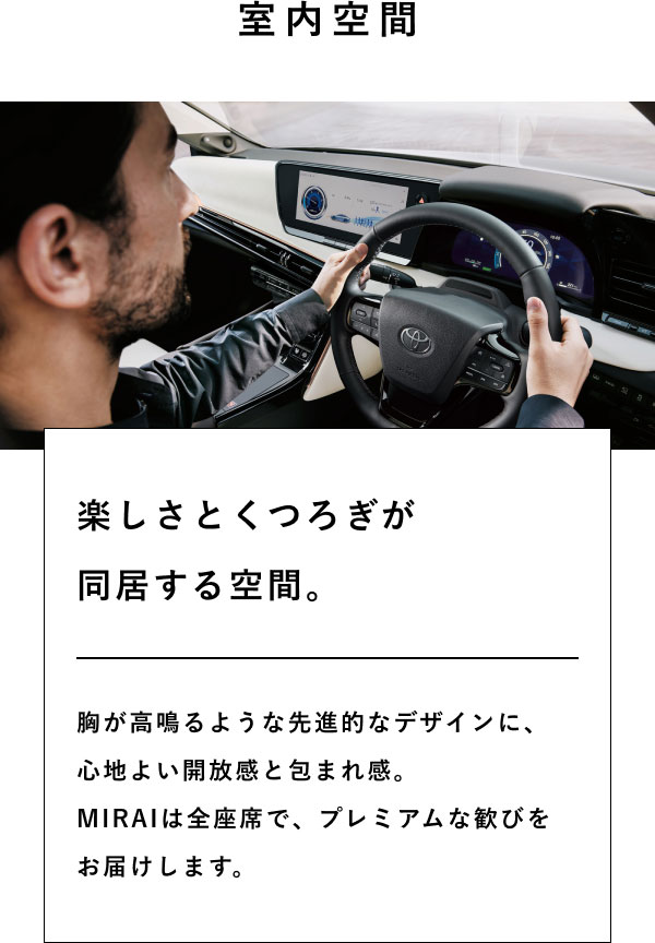 室内空間  楽しさとくつろぎが 同居する空間。  胸が高鳴るような先進的なデザインに、 心地よい開放感と包まれ感。 MIRAIは全座席で、プレミアムな歓びを お届けします。