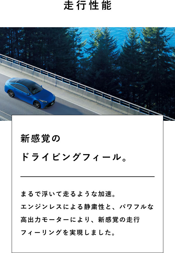 走行性能  新感覚の ドライビングフィール。  まるで浮いて走るような加速。 エンジンレスによる静粛性と、パワフルな高出力モーターにより、新感覚の走行フィーリングを実現しました。