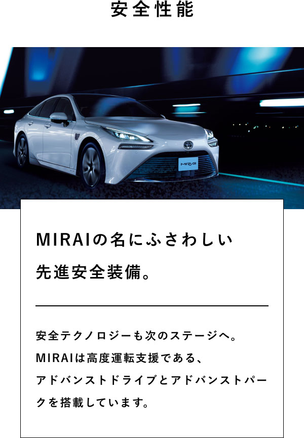 安全性能  MIRAIの名にふさわしい 先進安全装備。  安全テクノロジーも次のステージへ。 MIRAIは高度運転支援である、 アドバンストドライブとアドバンストパークを搭載しています。