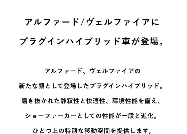 アルファード/ヴェルファイアに プラグインハイブリッド車が登場。  アルファード、ヴェルファイアの 新たな顔として登場したプラグインハイブリッド。 磨き抜かれた静寂性と快適性、環境性能を備え、 ショーファーカーとしての性能が一段と進化。 ひとつ上の特別な移動空間を提供します。