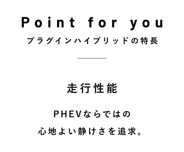 Point for you プラグインハイブリッドの特長  走行性能 PHEVならではの 心地よい静けさを追求。