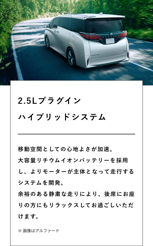 2.5Lプラグイン ハイブリッドシステム  移動空間としての心地よさが加速。 大容量リチウムイオンバッテリーを採用し、よりモーターが主体となって走行するシステムを開発。 余裕のある静粛な走りにより、後席にお座りの方にもリラックスしてお過ごしいただけます。  ※ 画像はアルファード