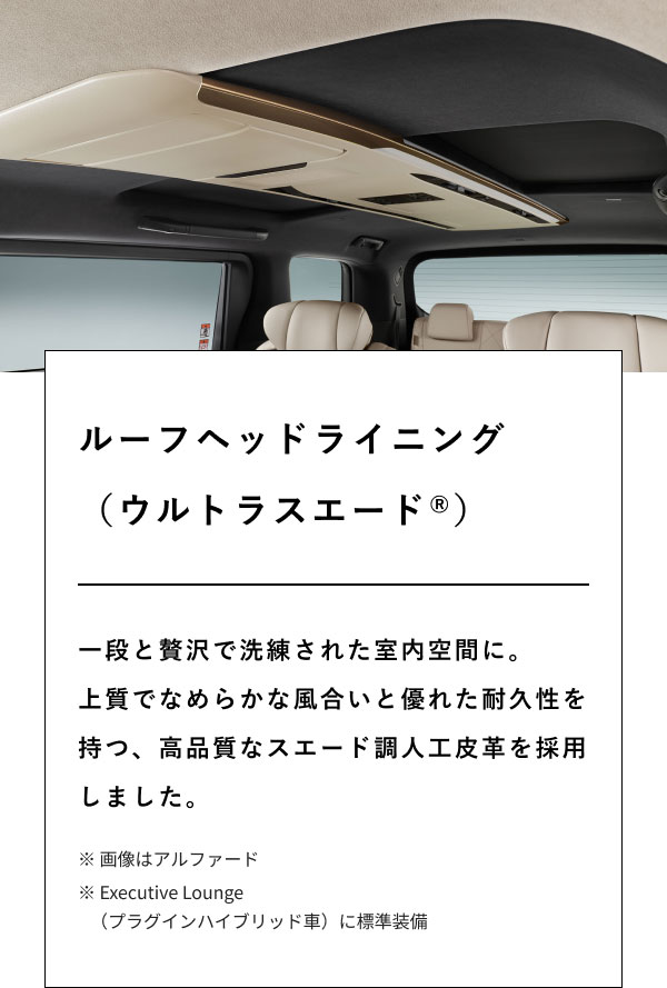 ルーフヘッドライニング （ウルトラスエード(登録商標)）  一段と贅沢で洗練された室内空間に。 上質でなめらかな風合いと優れた耐久性を持つ、高品質なスエード調人工皮革を採用しました。  ※ 画像はアルファード ※ Executive Lounge（プラグインハイブリッド車）に標準装備