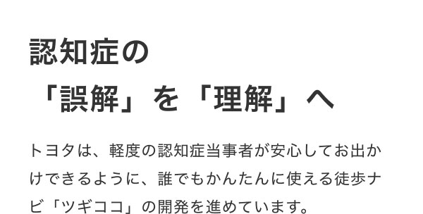 認知症の「誤解」を「理解」へ  トヨタは、軽度の認知症当事者が安心してお出かけできるように、誰でもかんたんに使える徒歩ナビ「ツギココ」の開発を進めています。
